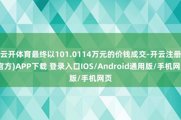 云开体育最终以101.0114万元的价钱成交-开云注册(官方)APP下载 登录入口IOS/Android通用版/手机网页