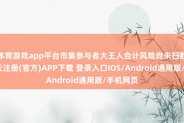 体育游戏app平台市集参与者大王人合计风险尚未扫数废除-开云注册(官方)APP下载 登录入口IOS/Android通用版/手机网页