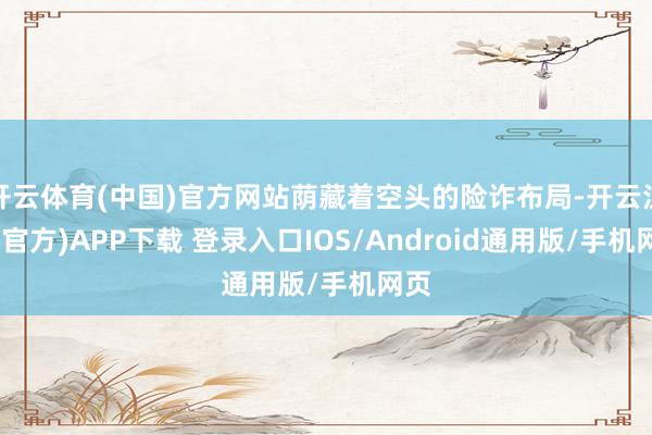 开云体育(中国)官方网站荫藏着空头的险诈布局-开云注册(官方)APP下载 登录入口IOS/Android通用版/手机网页