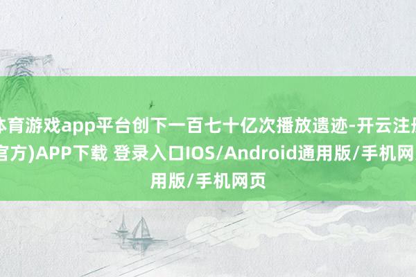 体育游戏app平台创下一百七十亿次播放遗迹-开云注册(官方)APP下载 登录入口IOS/Android通用版/手机网页