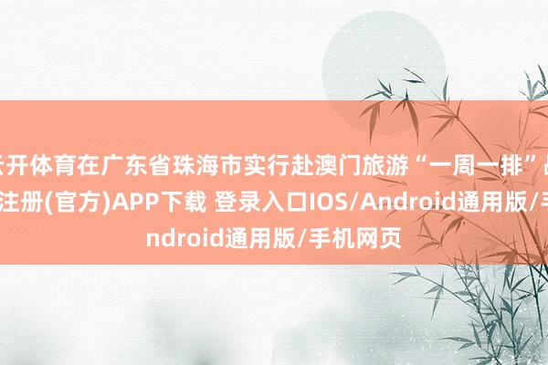云开体育在广东省珠海市实行赴澳门旅游“一周一排”战术-开云注册(官方)APP下载 登录入口IOS/Android通用版/手机网页