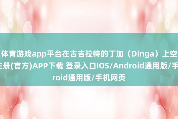 体育游戏app平台在古吉拉特的丁加（Dinga）上空-开云注册(官方)APP下载 登录入口IOS/Android通用版/手机网页