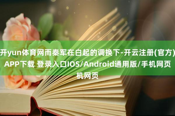 开yun体育网而秦军在白起的调换下-开云注册(官方)APP下载 登录入口IOS/Android通用版/手机网页