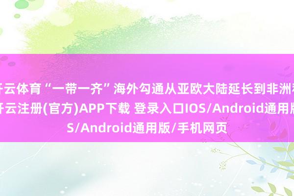 开云体育“一带一齐”海外勾通从亚欧大陆延长到非洲和拉好意思-开云注册(官方)APP下载 登录入口IOS/Android通用版/手机网页