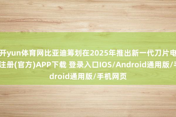 开yun体育网比亚迪筹划在2025年推出新一代刀片电板-开云注册(官方)APP下载 登录入口IOS/Android通用版/手机网页
