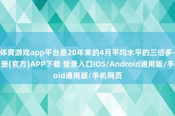 体育游戏app平台是20年来的4月平均水平的三倍多-开云注册(官方)APP下载 登录入口IOS/Android通用版/手机网页