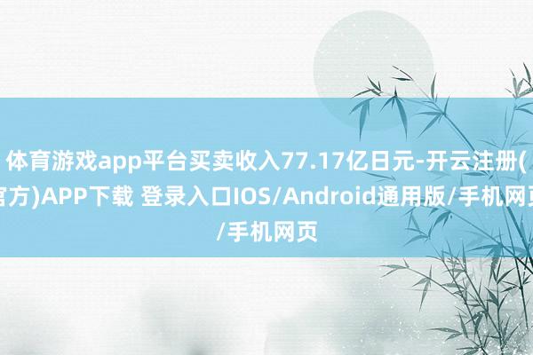 体育游戏app平台买卖收入77.17亿日元-开云注册(官方)APP下载 登录入口IOS/Android通用版/手机网页