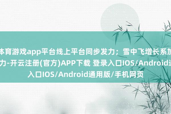体育游戏app平台线上平台同步发力;雪中飞增长系加强中廉价位竞争力-开云注册(官方)APP下载 登录入口IOS/Android通用版/手机网页