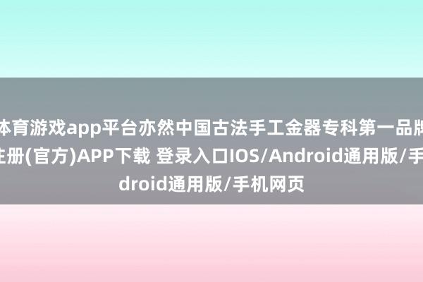 体育游戏app平台亦然中国古法手工金器专科第一品牌-开云注册(官方)APP下载 登录入口IOS/Android通用版/手机网页