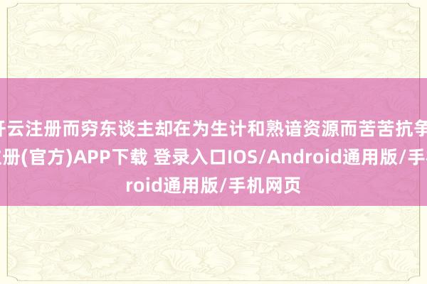 开云注册而穷东谈主却在为生计和熟谙资源而苦苦抗争-开云注册(官方)APP下载 登录入口IOS/Android通用版/手机网页