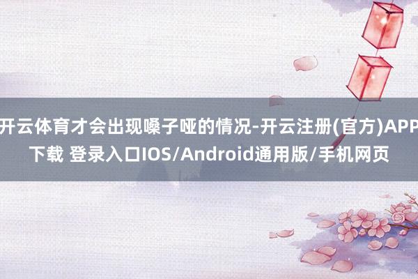 开云体育才会出现嗓子哑的情况-开云注册(官方)APP下载 登录入口IOS/Android通用版/手机网页