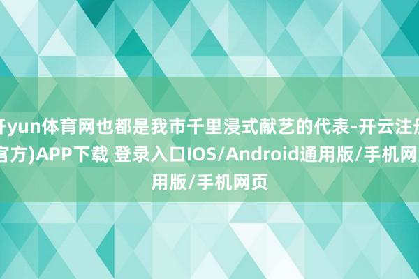 开yun体育网也都是我市千里浸式献艺的代表-开云注册(官方)APP下载 登录入口IOS/Android通用版/手机网页