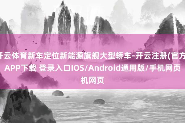 开云体育新车定位新能源旗舰大型轿车-开云注册(官方)APP下载 登录入口IOS/Android通用版/手机网页