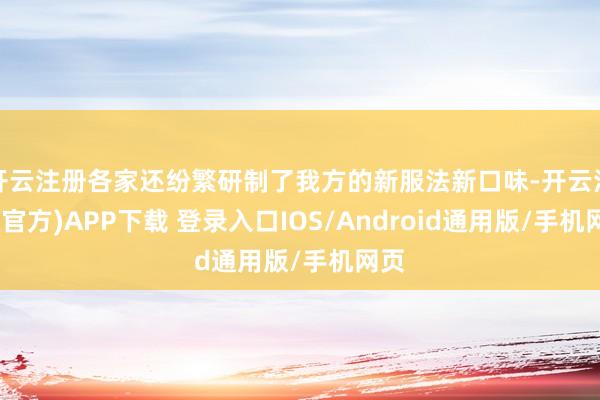开云注册各家还纷繁研制了我方的新服法新口味-开云注册(官方)APP下载 登录入口IOS/Android通用版/手机网页