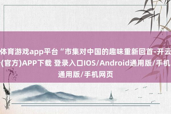 体育游戏app平台　　“市集对中国的趣味重新回首-开云注册(官方)APP下载 登录入口IOS/Android通用版/手机网页