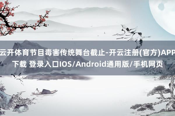 云开体育节目毒害传统舞台截止-开云注册(官方)APP下载 登录入口IOS/Android通用版/手机网页