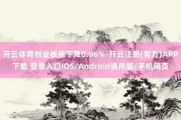 开云体育创业板指下降0.96%-开云注册(官方)APP下载 登录入口IOS/Android通用版/手机网页