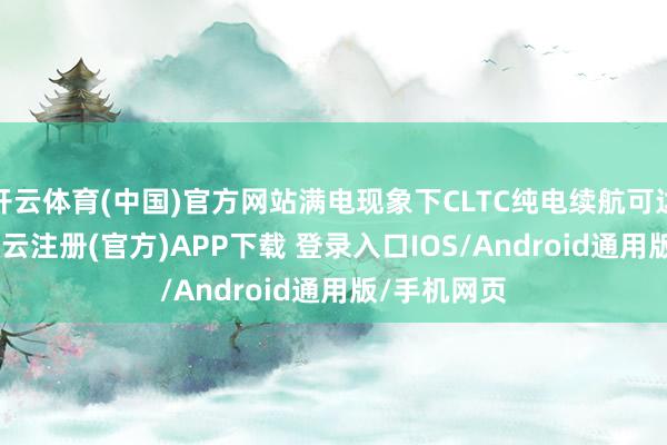 开云体育(中国)官方网站满电现象下CLTC纯电续航可达554km-开云注册(官方)APP下载 登录入口IOS/Android通用版/手机网页