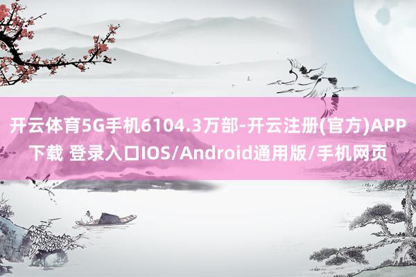 开云体育5G手机6104.3万部-开云注册(官方)APP下载 登录入口IOS/Android通用版/手机网页