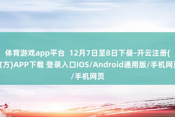 体育游戏app平台  12月7日至8日下昼-开云注册(官方)APP下载 登录入口IOS/Android通用版/手机网页