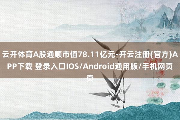 云开体育A股通顺市值78.11亿元-开云注册(官方)APP下载 登录入口IOS/Android通用版/手机网页