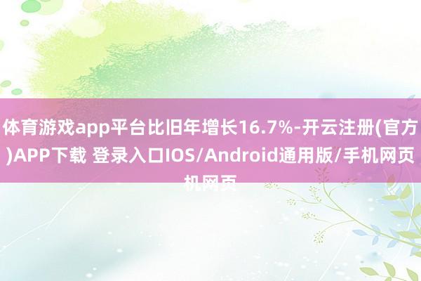 体育游戏app平台比旧年增长16.7%-开云注册(官方)APP下载 登录入口IOS/Android通用版/手机网页
