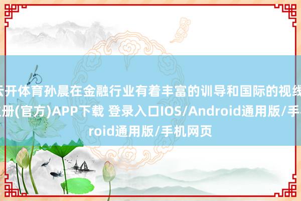 云开体育孙晨在金融行业有着丰富的训导和国际的视线-开云注册(官方)APP下载 登录入口IOS/Android通用版/手机网页