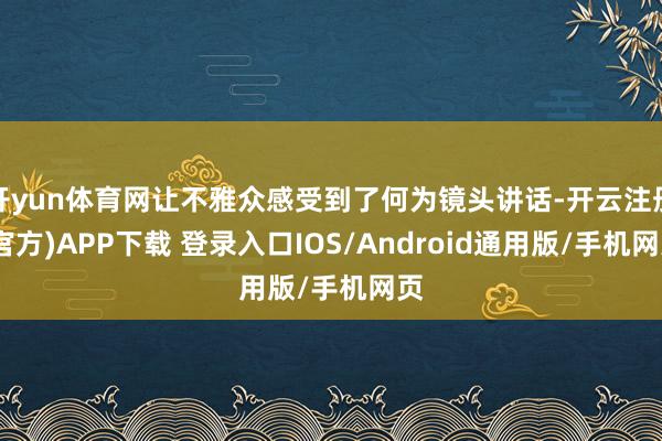 开yun体育网让不雅众感受到了何为镜头讲话-开云注册(官方)APP下载 登录入口IOS/Android通用版/手机网页
