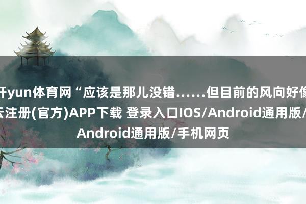 开yun体育网“应该是那儿没错……但目前的风向好像变了-开云注册(官方)APP下载 登录入口IOS/Android通用版/手机网页