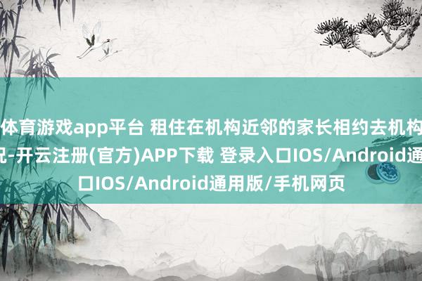 体育游戏app平台 租住在机构近邻的家长相约去机构看暖气维修情况-开云注册(官方)APP下载 登录入口IOS/Android通用版/手机网页