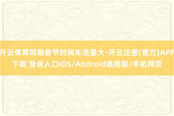 开云体育同期春节时间车流量大-开云注册(官方)APP下载 登录入口IOS/Android通用版/手机网页