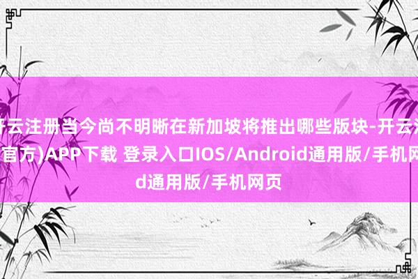 开云注册当今尚不明晰在新加坡将推出哪些版块-开云注册(官方)APP下载 登录入口IOS/Android通用版/手机网页