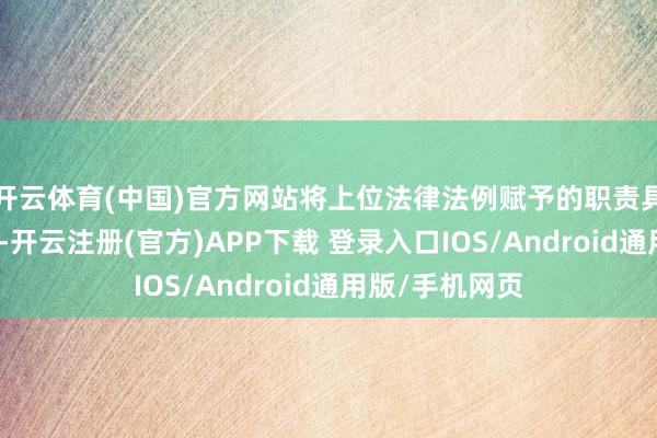 开云体育(中国)官方网站将上位法律法例赋予的职责具体化、明确化-开云注册(官方)APP下载 登录入口IOS/Android通用版/手机网页