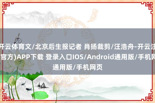 开云体育文/北京后生报记者 肖扬裁剪/汪浩舟-开云注册(官方)APP下载 登录入口IOS/Android通用版/手机网页