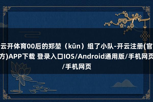 云开体育00后的郑堃(kūn)组了小队-开云注册(官方)APP下载 登录入口IOS/Android通用版/手机网页