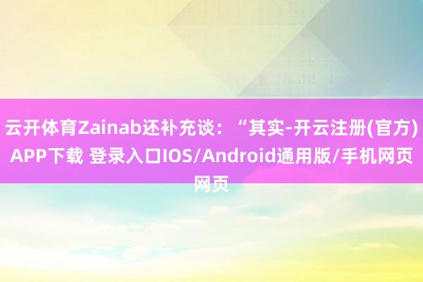 云开体育Zainab还补充谈：“其实-开云注册(官方)APP下载 登录入口IOS/Android通用版/手机网页