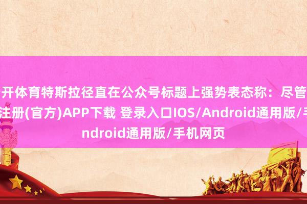 云开体育特斯拉径直在公众号标题上强势表态称：尽管对比-开云注册(官方)APP下载 登录入口IOS/Android通用版/手机网页