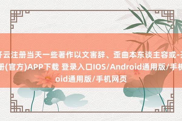 开云注册当天一些著作以文害辞、歪曲本东谈主容或-开云注册(官方)APP下载 登录入口IOS/Android通用版/手机网页