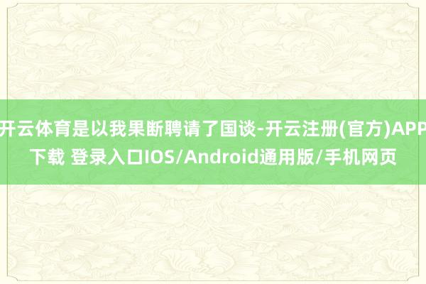 开云体育是以我果断聘请了国谈-开云注册(官方)APP下载 登录入口IOS/Android通用版/手机网页