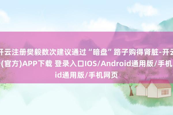 开云注册樊毅数次建议通过“暗盘”路子购得肾脏-开云注册(官方)APP下载 登录入口IOS/Android通用版/手机网页