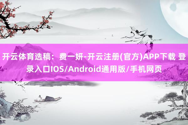 开云体育选稿：费一妍-开云注册(官方)APP下载 登录入口IOS/Android通用版/手机网页