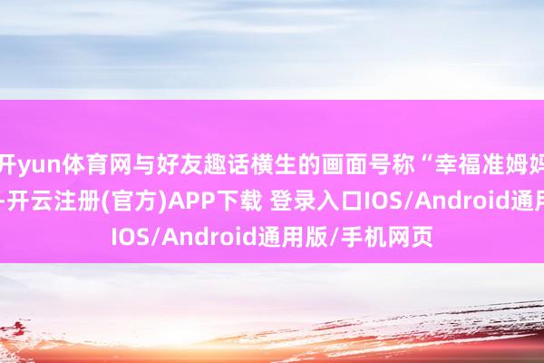 开yun体育网与好友趣话横生的画面号称“幸福准姆妈”的最好模板-开云注册(官方)APP下载 登录入口IOS/Android通用版/手机网页