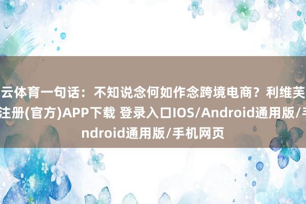 开云体育一句话：不知说念何如作念跨境电商？利维芙合计-开云注册(官方)APP下载 登录入口IOS/Android通用版/手机网页