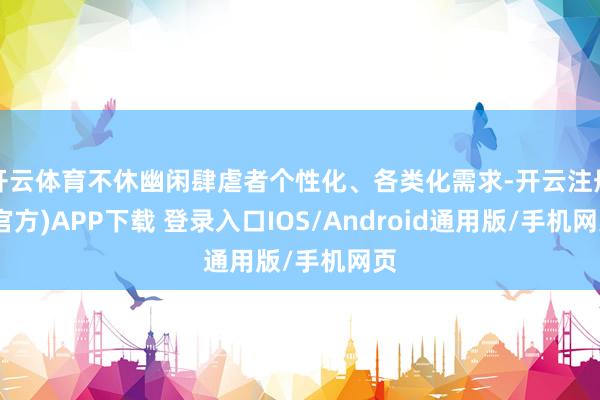 开云体育不休幽闲肆虐者个性化、各类化需求-开云注册(官方)APP下载 登录入口IOS/Android通用版/手机网页