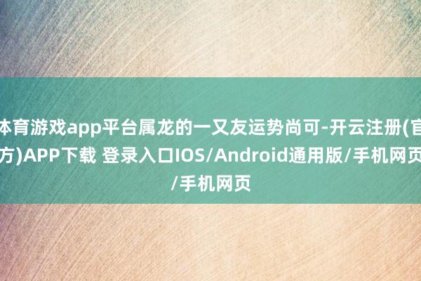体育游戏app平台属龙的一又友运势尚可-开云注册(官方)APP下载 登录入口IOS/Android通用版/手机网页