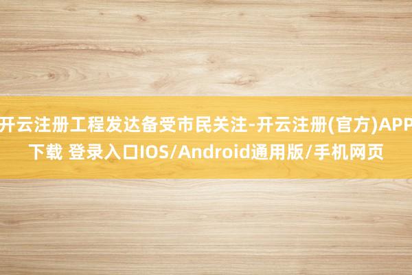 开云注册工程发达备受市民关注-开云注册(官方)APP下载 登录入口IOS/Android通用版/手机网页