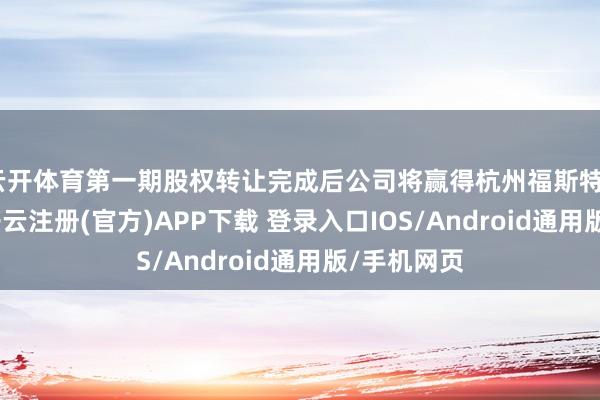 云开体育第一期股权转让完成后公司将赢得杭州福斯特85%股权-开云注册(官方)APP下载 登录入口IOS/Android通用版/手机网页