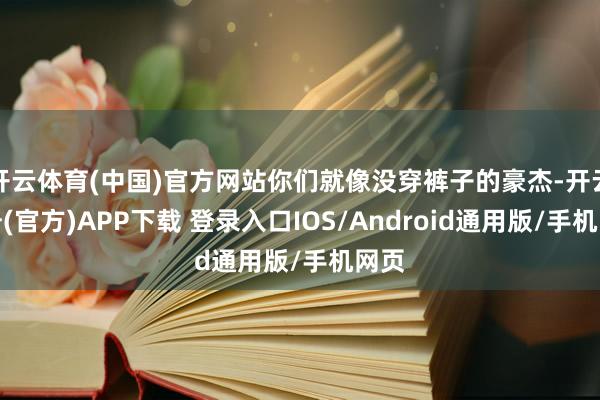 开云体育(中国)官方网站你们就像没穿裤子的豪杰-开云注册(官方)APP下载 登录入口IOS/Android通用版/手机网页