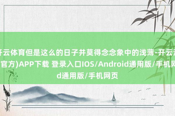 开云体育但是这么的日子并莫得念念象中的浅薄-开云注册(官方)APP下载 登录入口IOS/Android通用版/手机网页