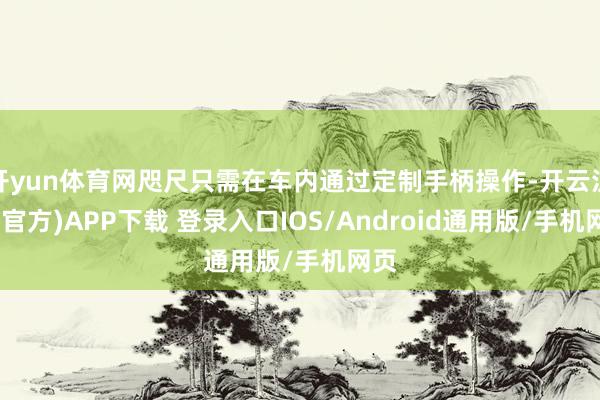 开yun体育网咫尺只需在车内通过定制手柄操作-开云注册(官方)APP下载 登录入口IOS/Android通用版/手机网页